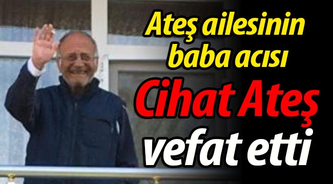 Ateş ailesinin baba acısı; Cihat Ateş vefat etti