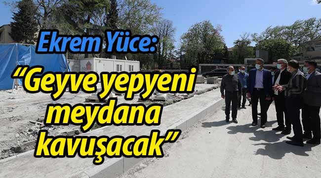 Yüce: "Geyve kısa sürede yepyeni meydanına kavuşacak"