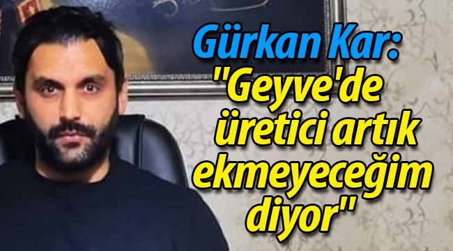 Gürkan Kar: "Geyve'de üretici artık ekmeyeceğim diyor"