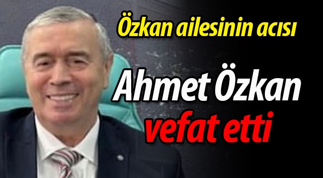 Özkan ailesinin acısı; Ahmet Özkan vefat etti