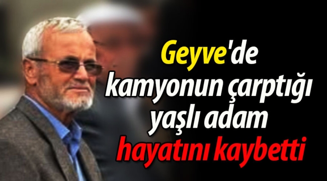 Geyve'de kamyonun çarptığı yaşlı adam hayatını kaybetti
