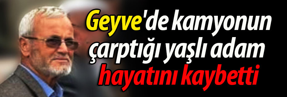 Geyve'de kamyonun çarptığı yaşlı adam hayatını kaybetti